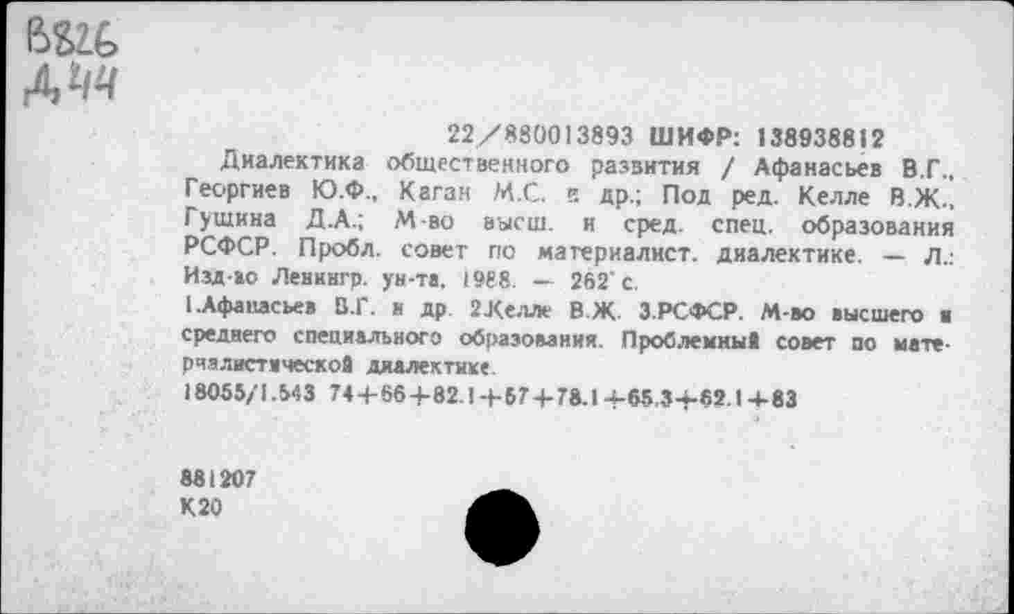 ﻿вш> А и
22/880013893 ШИФР: «38938812
Диалектика общественного развития / Афанасьев В.Г., Георгиев Ю.Ф., Каган М.С. ?. др.; Под ред. Келле В.Ж.. Г ущина Д.А.; М-во высш, и сред. спец, образования РСФСР. Пробл. совет по материалист, диалектике. — л.: Изд-мо Ленингр. ун-та, 1988. — 262'с.
1.Афанасьев В.Г. и др 2Хелле В.Ж. З.РСФСР. М-во высшего а среднего специального образования. Проблемны! совет по мате-рчзлистаческо! диалектике.
18055/1.543 744-664-82 14-574-78.14-65.34-62.14-83
881207 К 20